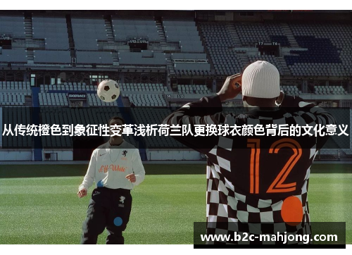 从传统橙色到象征性变革浅析荷兰队更换球衣颜色背后的文化意义