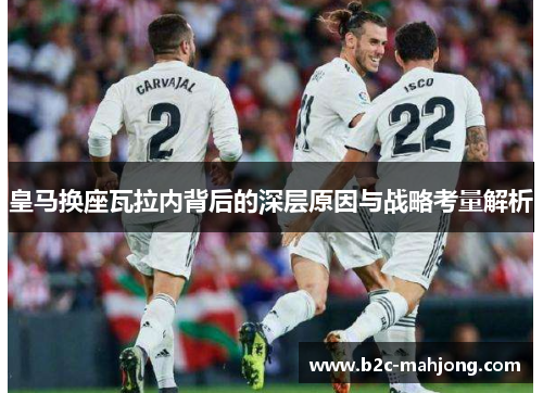 皇马换座瓦拉内背后的深层原因与战略考量解析