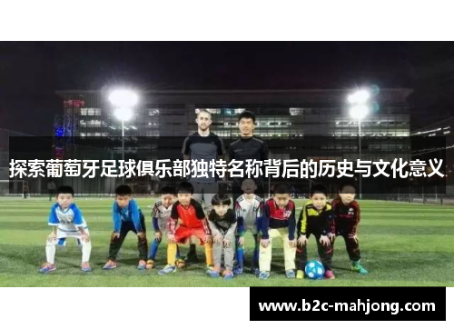 探索葡萄牙足球俱乐部独特名称背后的历史与文化意义 探索葡萄牙足球俱乐部独特名称背后的历史与文化意义