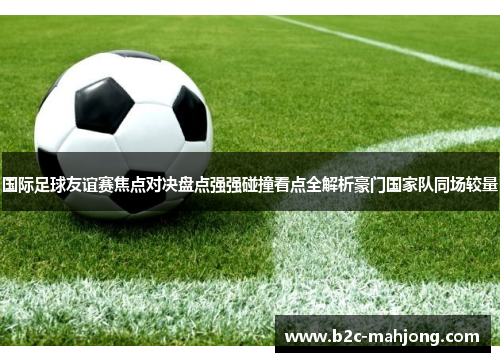 国际足球友谊赛焦点对决盘点强强碰撞看点全解析豪门国家队同场较量