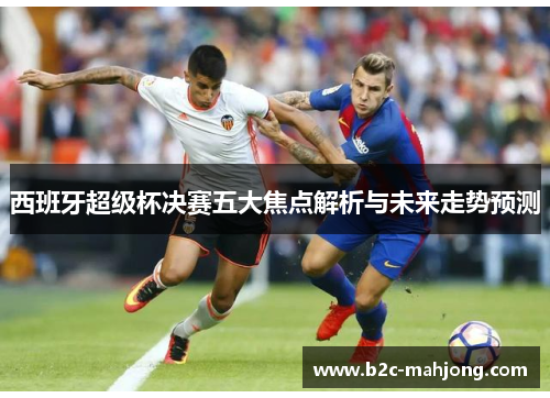 西班牙超级杯决赛五大焦点解析与未来走势预测 西班牙超级杯决赛五大焦点解析与未来走势预测
