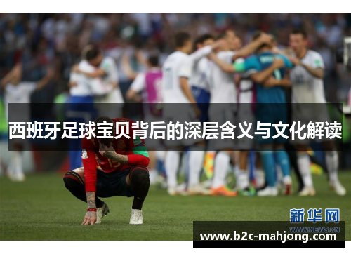 西班牙足球宝贝背后的深层含义与文化解读 西班牙足球宝贝背后的深层含义与文化解读