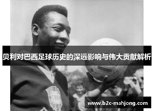 贝利对巴西足球历史的深远影响与伟大贡献解析