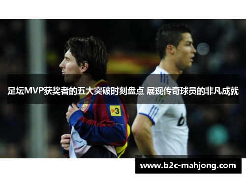 足坛MVP获奖者的五大突破时刻盘点 展现传奇球员的非凡成就