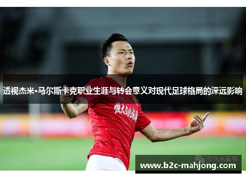 透视杰米·马尔斯卡克职业生涯与转会意义对现代足球格局的深远影响