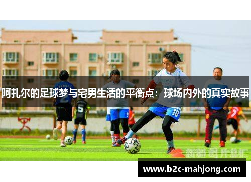 阿扎尔的足球梦与宅男生活的平衡点：球场内外的真实故事