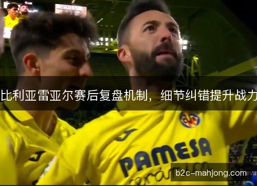 比利亚雷亚尔赛后复盘机制，细节纠错提升战力